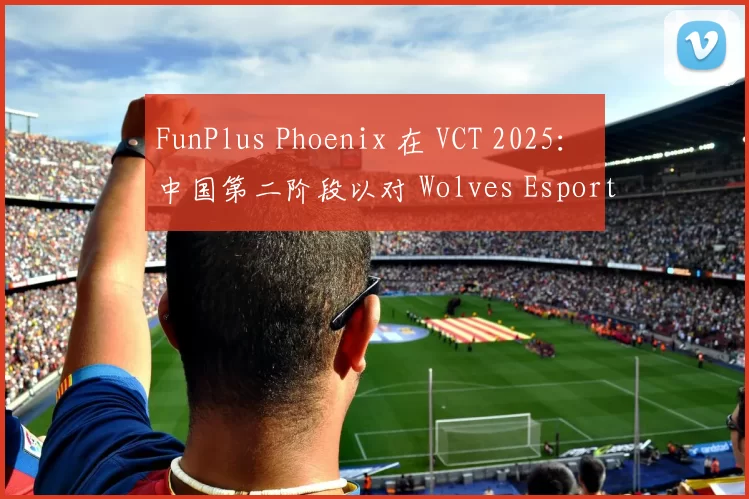 FunPlus Phoenix 在 VCT 2025： 中国第二阶段以对 Wolves Esports 的胜利开始；
