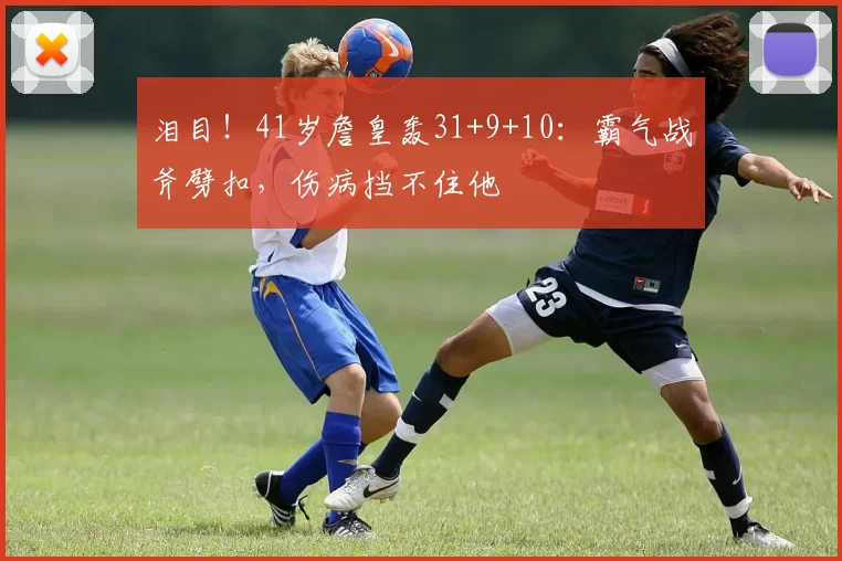 泪目！41岁詹皇轰31+9+10：霸气战斧劈扣，伤病挡不住他