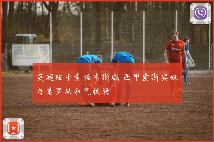 英超纽卡素挫韦斯咸 西甲爱斯宾奴与基罗纳和气收场