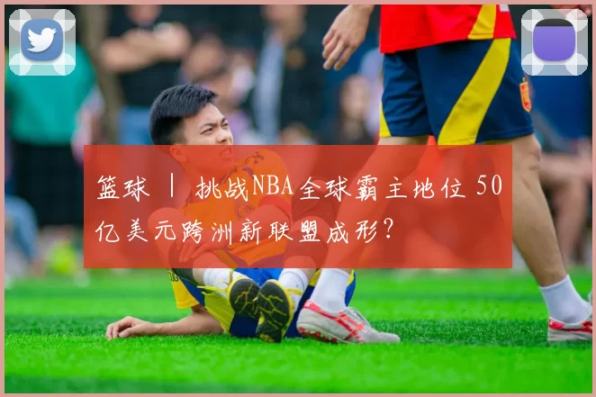 篮球 ｜ 挑战NBA全球霸主地位 50亿美元跨洲新联盟成形？