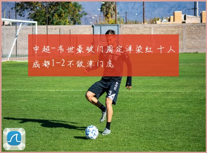 中超-韦世豪破门周定洋染红 十人成都1-2不敌津门虎