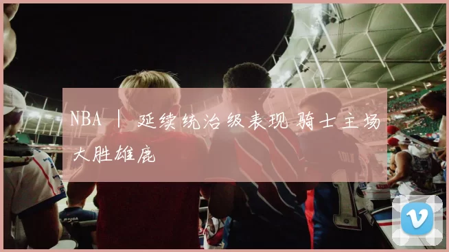 NBA ｜ 延续统治级表现 骑士主场大胜雄鹿