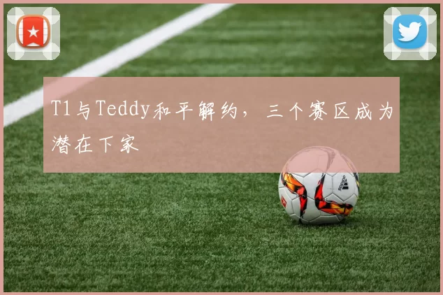 T1与Teddy和平解约，三个赛区成为潜在下家