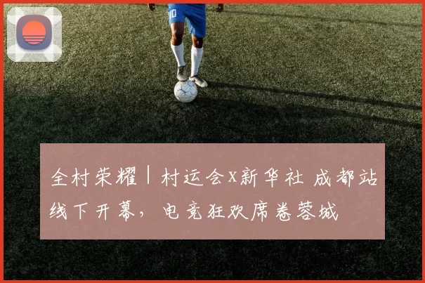全村荣耀｜村运会x新华社 成都站线下开幕，电竞狂欢席卷蓉城