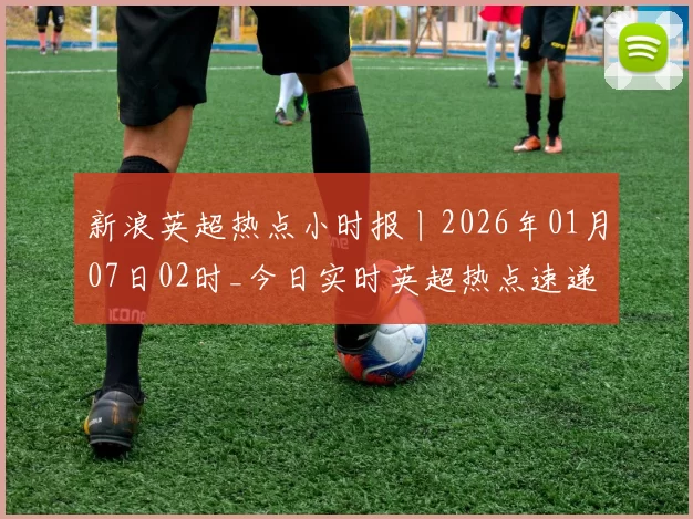 新浪英超热点小时报丨2026年01月07日02时_今日实时英超热点速递
