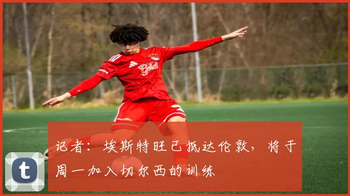记者：埃斯特旺已抵达伦敦，将于周一加入切尔西的训练