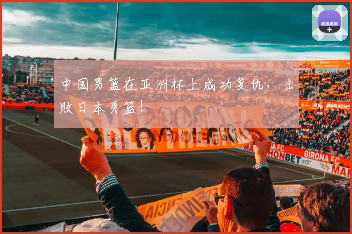 中国男篮在亚洲杯上成功复仇，击败日本男篮！