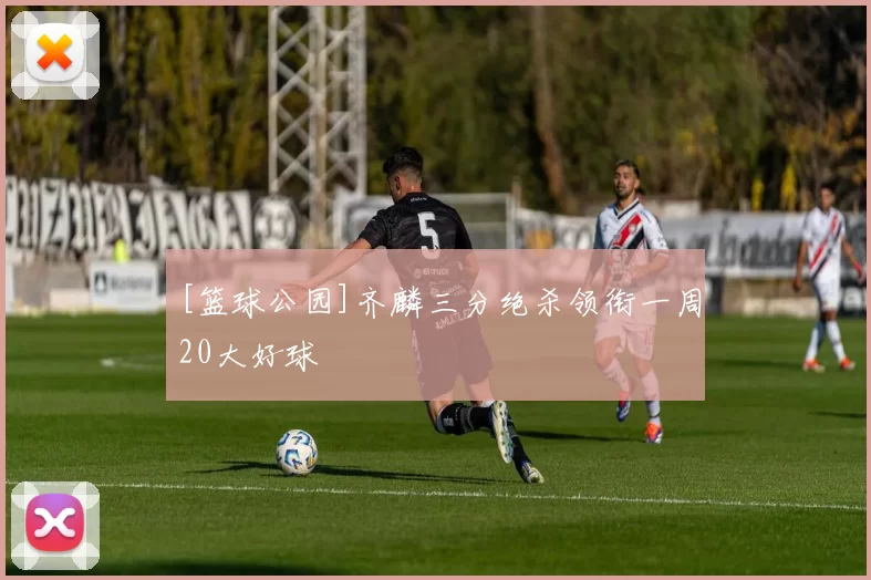 [篮球公园]齐麟三分绝杀领衔一周20大好球
