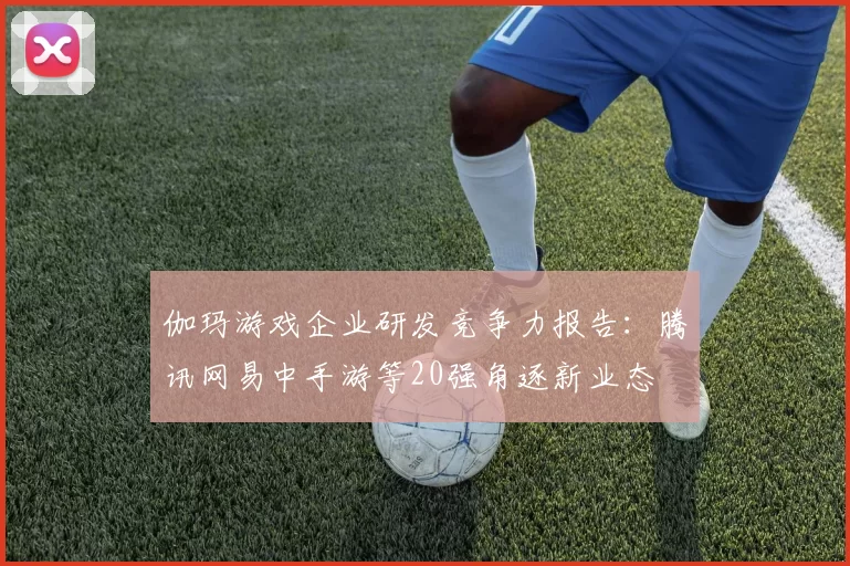 伽玛游戏企业研发竞争力报告：腾讯网易中手游等20强角逐新业态