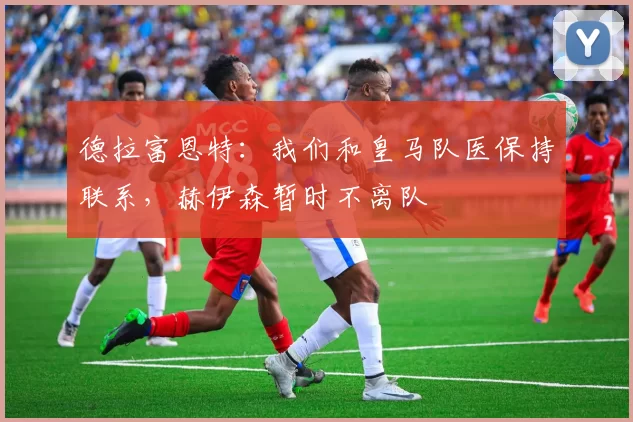 德拉富恩特：我们和皇马队医保持联系，赫伊森暂时不离队